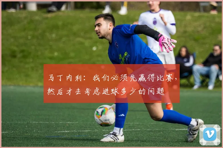 马丁内利：我们必须先赢得比赛，然后才去考虑进球多少的问题