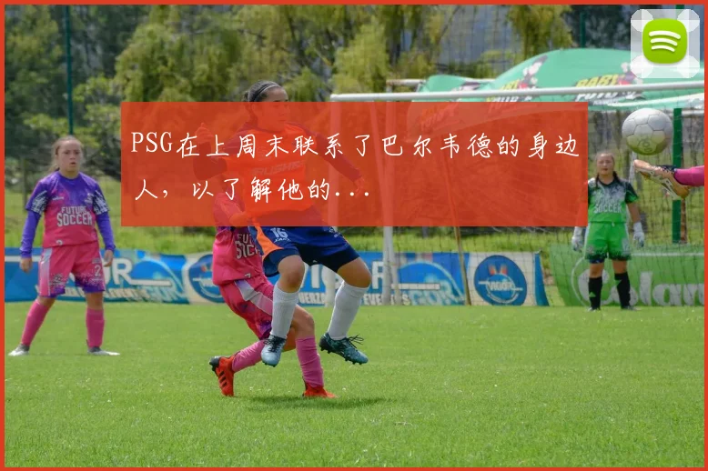 PSG在上周末联系了巴尔韦德的身边人，以了解他的...