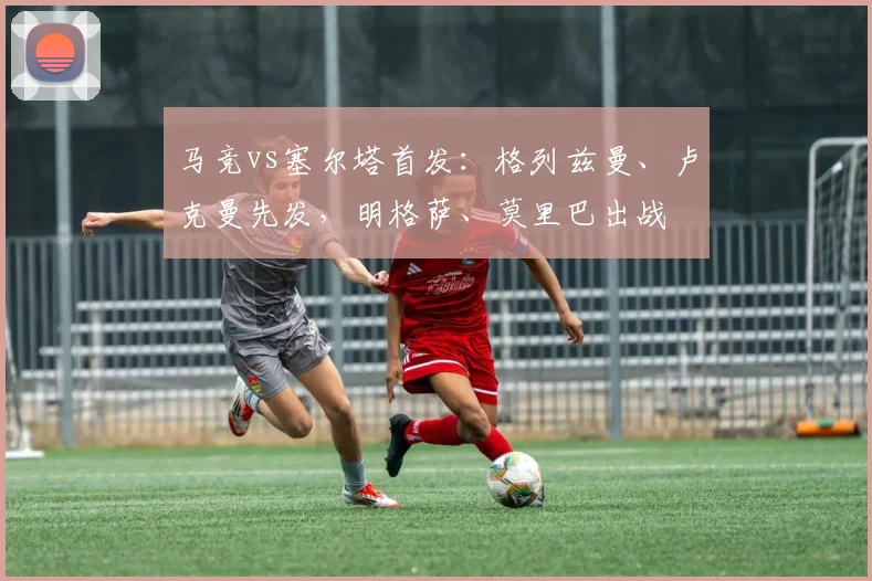 马竞vs塞尔塔首发：格列兹曼、卢克曼先发，明格萨、莫里巴出战