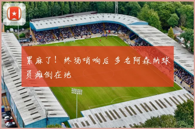 累麻了！终场哨响后 多名阿森纳球员瘫倒在地