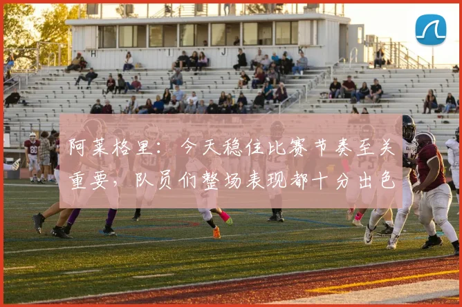 阿莱格里：今天稳住比赛节奏至关重要，队员们整场表现都十分出色