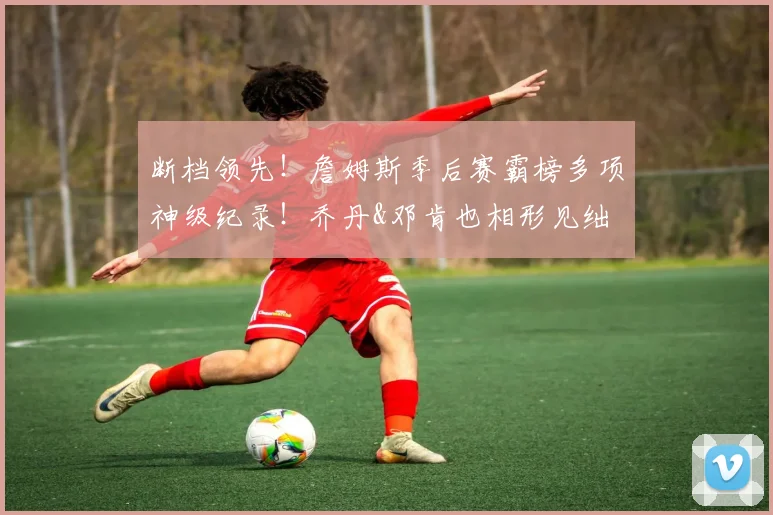 断档领先！詹姆斯季后赛霸榜多项神级纪录！乔丹&邓肯也相形见绌